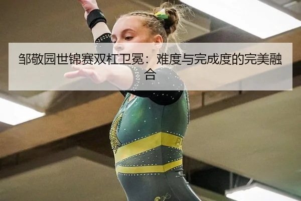 邹敬园世锦赛双杠卫冕：难度与完成度的完美融合