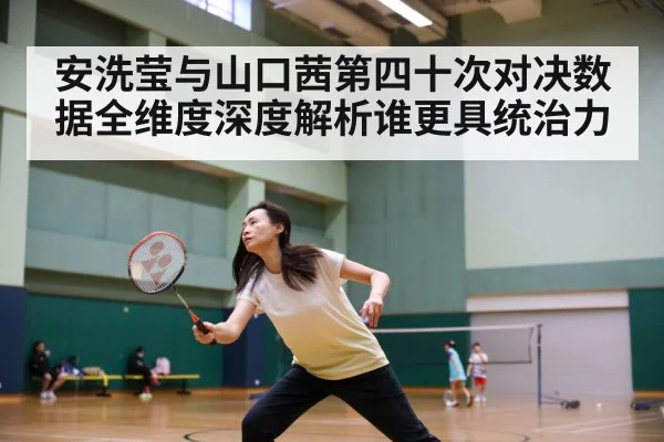 安洗莹与山口茜第四十次对决数据全维度深度解析谁更具统治力